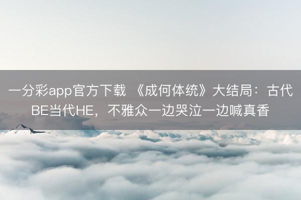 一分彩app官方下载 《成何体统》大结局:古代BE当代HE,不雅众一边哭泣一边喊真香