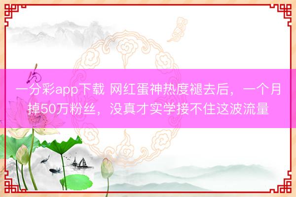 一分彩app下载 网红蛋神热度褪去后,一个月掉50万粉丝,没真才实学接不住这波流量