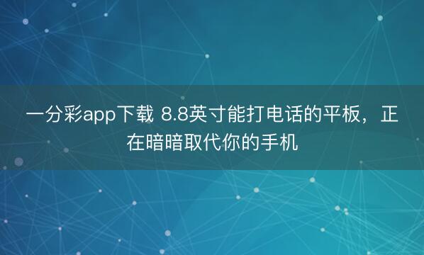 一分彩app下载 8.8英寸能打电话的平板,正在暗暗取代你的手机