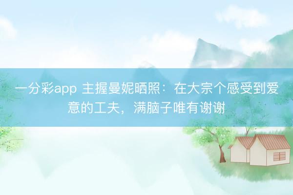 一分彩app 主握曼妮晒照:在大宗个感受到爱意的工夫,满脑子唯有谢谢