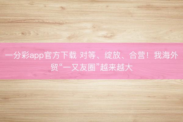 一分彩app官方下载 对等、绽放、合营!我海外贸“一又友圈”越来越大