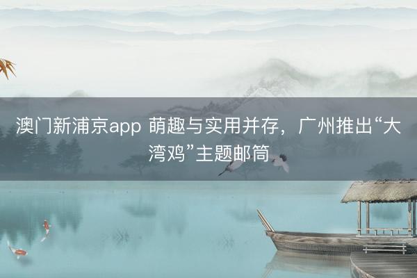 澳门新浦京app 萌趣与实用并存，广州推出“大湾鸡”主题邮筒