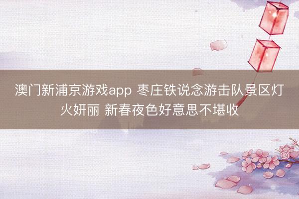 澳门新浦京游戏app 枣庄铁说念游击队景区灯火妍丽 新春夜色好意思不堪收