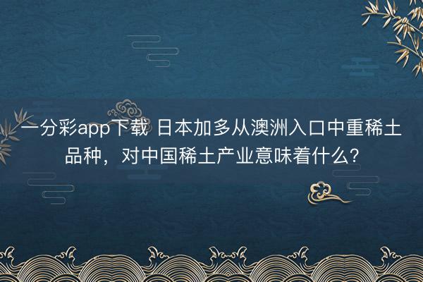 一分彩app下载 日本加多从澳洲入口中重稀土品种,对中国稀土产业意味着什么?