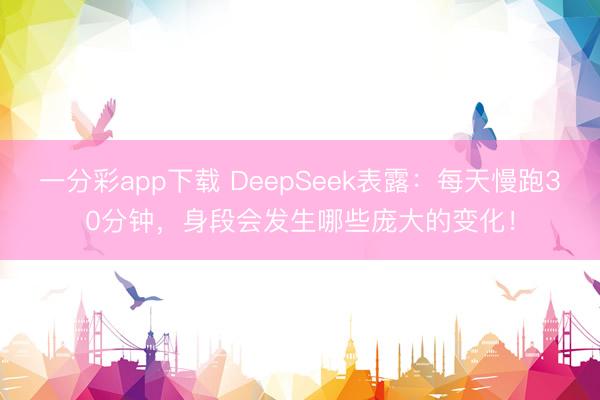 一分彩app下载 DeepSeek表露:每天慢跑30分钟,身段会发生哪些庞大的变化!