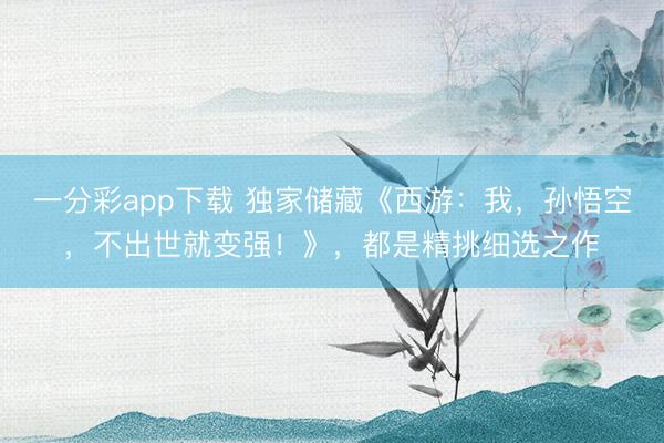 一分彩app下载 独家储藏《西游:我,孙悟空,不出世就变强!》,都是精挑细选之作