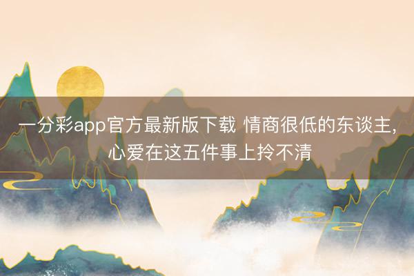 一分彩app官方最新版下载 情商很低的东谈主， 心爱在这五件事上拎不清