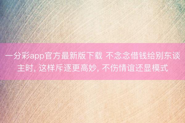 一分彩app官方最新版下载 不念念借钱给别东谈主时， 这样斥逐更高妙， 不伤情谊还显模式