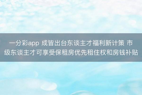 一分彩app 成皆出台东谈主才福利新计策 市级东谈主才可享受保租房优先租住权和房钱补贴