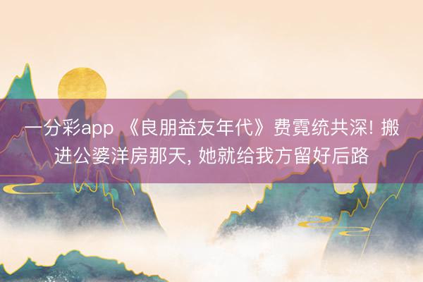 一分彩app 《良朋益友年代》费霓统共深! 搬进公婆洋房那天， 她就给我方留好后路