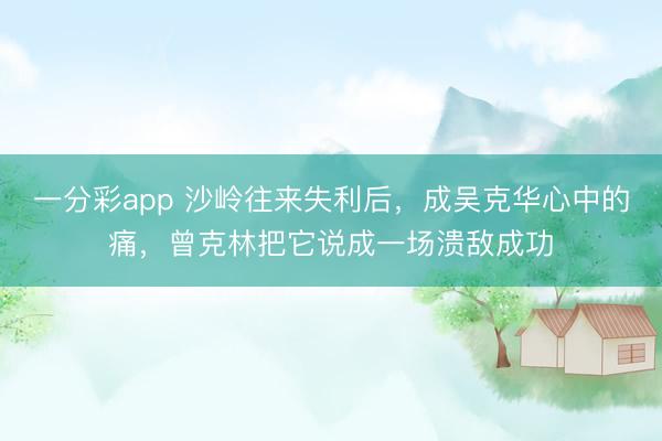 一分彩app 沙岭往来失利后,成吴克华心中的痛,曾克林把它说成一场溃敌成功