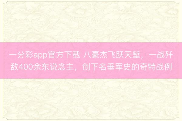 一分彩app官方下载 八豪杰飞跃天堑,一战歼敌400余东说念主,创下名垂军史的奇特战例