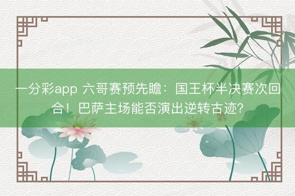 一分彩app 六哥赛预先瞻:国王杯半决赛次回合!巴萨主场能否演出逆转古迹?