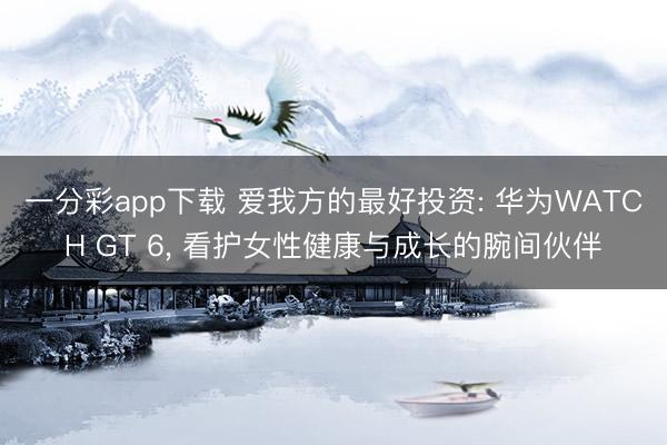 一分彩app下载 爱我方的最好投资: 华为WATCH GT 6， 看护女性健康与成长的腕间伙伴